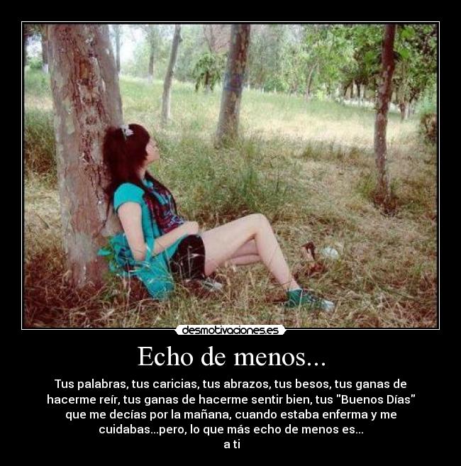 Echo de menos... - Tus palabras, tus caricias, tus abrazos, tus besos, tus ganas de
hacerme reír, tus ganas de hacerme sentir bien, tus Buenos Días
que me decías por la mañana, cuando estaba enferma y me
cuidabas...pero, lo que más echo de menos es...
 a ti♥