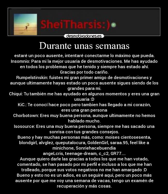 Durante unas semanas - estaré un poco ausente, intentaré conectarme lo máximo que pueda.
Insomnio: Para mi la mejor usuaria de desmotivaciones. Me has ayudado
en todos los problemas que he tenido y siempre has estado ahí.
Gracias por todo cariño.
Rumpelstinskin: fuistes mi gran primer amigo de desmotivaciones y
aunque ultimamente hayas estado un poco ausente sigues siendo de los
grandes para mi.
Chiqui: Tu también me has ayudado en algunos momentos y eres una gran
usuaria :D
KiC.: Te conocí hace poco pero tambien has llegado a mi corazón,
eres una gran persona
Chorbotown: Eres muy buena persona, aunque ultimamente no hemos
hablado mucho.
Isosource: Eres una muy buena persona, siempre me has sacado una
sonrisa con tus grandes consejos.
Bueno y hay muchas personas más, como: moises cientosesenta,
blondgirl, alvglez, queputalocura, GoldenGirl, saraa.95, feel like a
minichone, Sonriehacebuendia
angeLcris, teenage-dream, c_c2, GR77....
Aunque quiero darle las gracias a todos los que me han votado,
comentado, se han pasado por mi perfil e incluso a los que me han
trolleado, porque sus votos negativos no me han amargado :D
Bueno y esto no es un adios, es un seguiré aqui, pero un poco más
ausente por que me voy una semana de vacas, tengo un examén de
recuperación y más cosas.