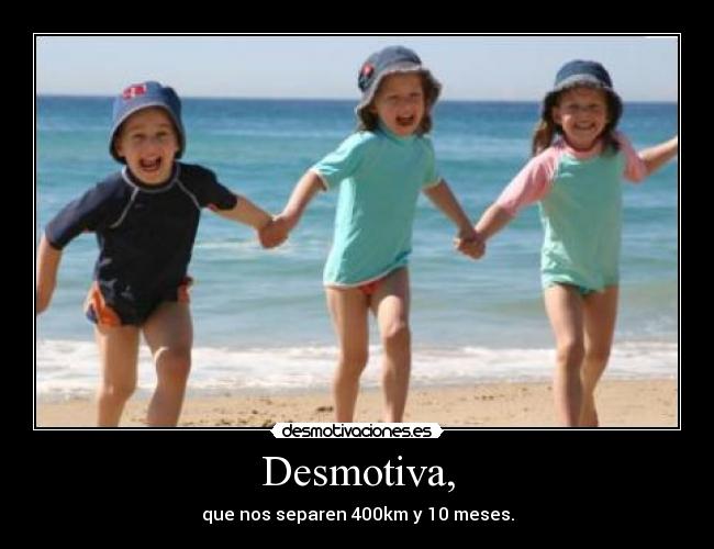 Desmotiva, - que nos separen 400km y 10 meses.