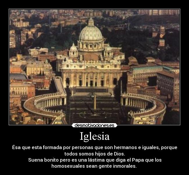 Iglesia - Ésa que esta formada por personas que son hermanos e iguales, porque
todos somos hijos de Dios.
Suena bonito pero es una lástima que diga el Papa que los
homosexuales sean gente inmorales. 