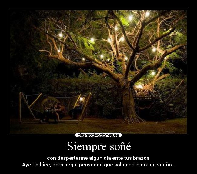 Siempre soñé - con despertarme algún día ente tus brazos.
Ayer lo hice, pero seguí pensando que solamente era un sueño...