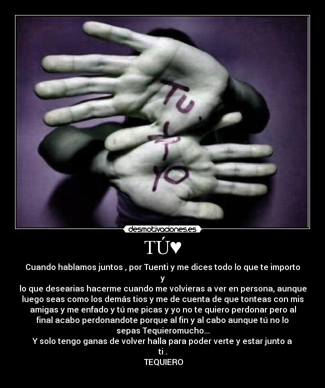 TÚ♥ - Cuando hablamos juntos , por Tuenti y me dices todo lo que te importo
y
lo que desearias hacerme cuando me volvieras a ver en persona, aunque
luego seas como los demás tios y me de cuenta de que tonteas con mis
amigas y me enfado y tú me picas y yo no te quiero perdonar pero al
final acabo perdonandote porque al fin y al cabo aunque tú no lo
sepas Tequieromucho...
Y solo tengo ganas de volver halla para poder verte y estar junto a
ti♥.
♥TEQUIERO♥