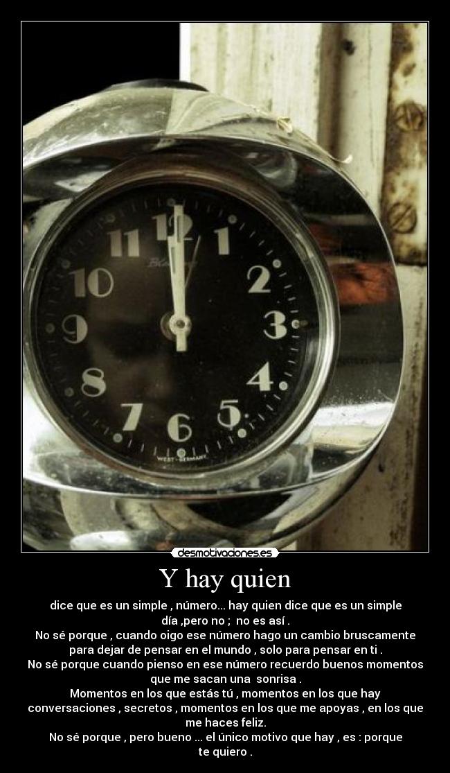 Y hay quien - dice que es un simple , número... hay quien dice que es un simple
día ,pero no ; no es así .
No sé porque , cuando oigo ese número hago un cambio bruscamente
para dejar de pensar en el mundo , solo para pensar en ti .
No sé porque cuando pienso en ese número recuerdo buenos momentos
que me sacan una sonrisa .
Momentos en los que estás tú , momentos en los que hay
conversaciones , secretos , momentos en los que me apoyas , en los que
me haces feliz.
No sé porque , pero bueno ... el único motivo que hay , es : porque
te quiero .