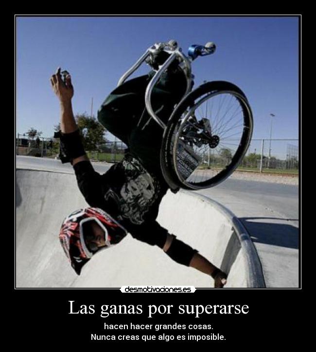 Las ganas por superarse - hacen hacer grandes cosas.
Nunca creas que algo es imposible.