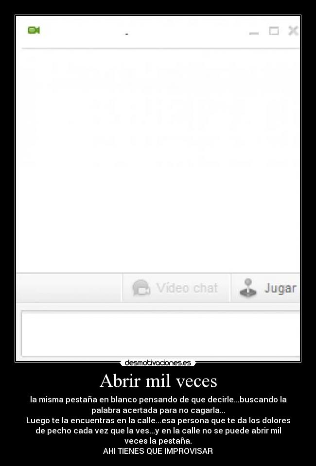 Abrir mil veces - la misma pestaña en blanco pensando de que decirle...buscando la
palabra acertada para no cagarla...
Luego te la encuentras en la calle...esa persona que te da los dolores
de pecho cada vez que la ves...y en la calle no se puede abrir mil
veces la pestaña.
AHI TIENES QUE IMPROVISAR