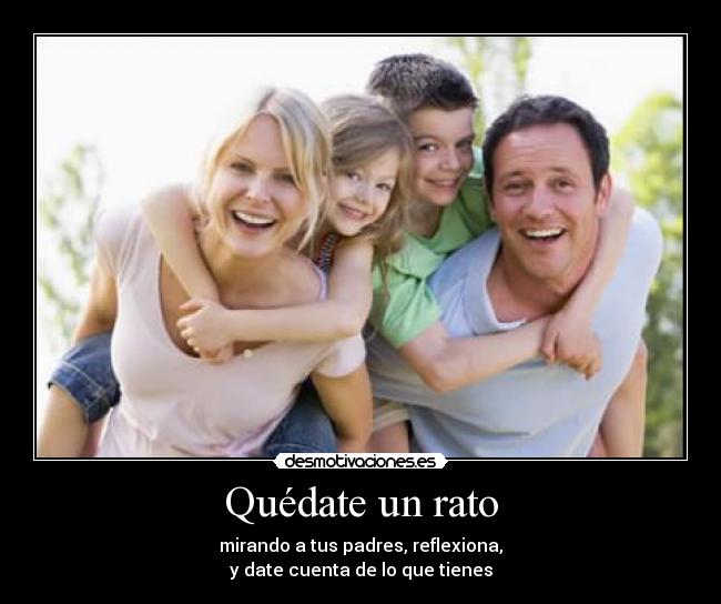 Quédate un rato - mirando a tus padres, reflexiona,
y date cuenta de lo que tienes