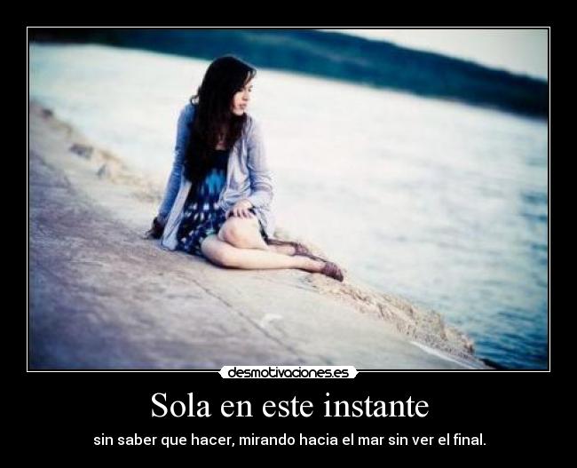 Sola en este instante - sin saber que hacer, mirando hacia el mar sin ver el final.