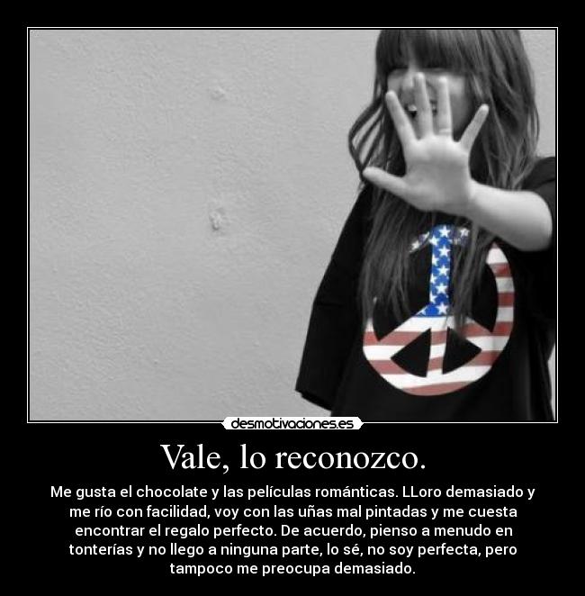 Vale, lo reconozco. - Me gusta el chocolate y las películas románticas. LLoro demasiado y
me río con facilidad, voy con las uñas mal pintadas y me cuesta
encontrar el regalo perfecto. De acuerdo, pienso a menudo en
tonterías y no llego a ninguna parte, lo sé, no soy perfecta, pero
tampoco me preocupa demasiado.