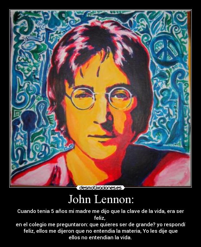 John Lennon: - Cuando tenia 5 años mi madre me dijo que la clave de la vida, era ser
feliz, 
en el colegio me preguntaron: que quieres ser de grande? yo respondí
feliz, ellos me dijeron que no entendia la materia, Yo les dije que
ellos no entendian la vida. 
