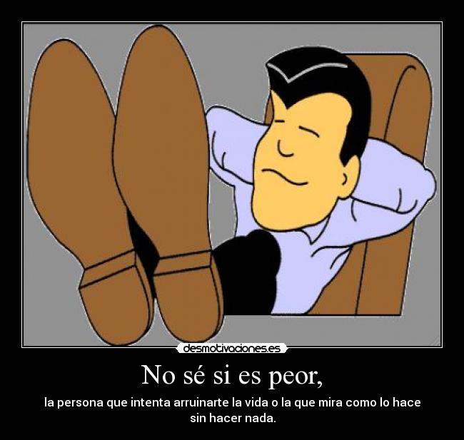 No sé si es peor, - la persona que intenta arruinarte la vida o la que mira como lo hace sin hacer nada.