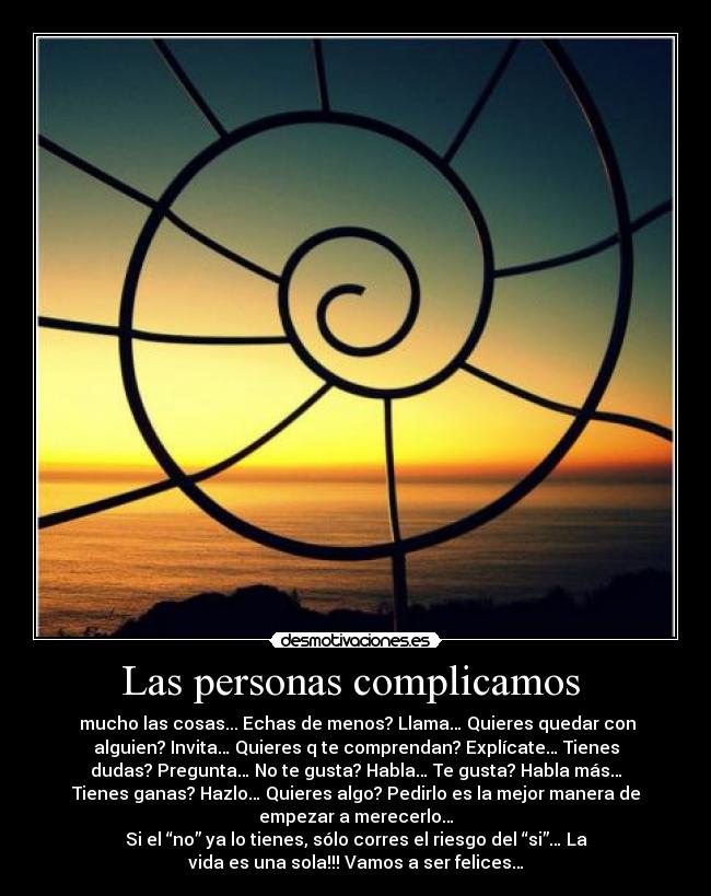 Las personas complicamos - mucho las cosas... Echas de menos? Llama… Quieres quedar con
alguien? Invita… Quieres q te comprendan? Explícate… Tienes
dudas? Pregunta… No te gusta? Habla… Te gusta? Habla más…
Tienes ganas? Hazlo… Quieres algo? Pedirlo es la mejor manera de
empezar a merecerlo…
Si el “no” ya lo tienes, sólo corres el riesgo del “si”… La
vida es una sola!!! Vamos a ser felices…