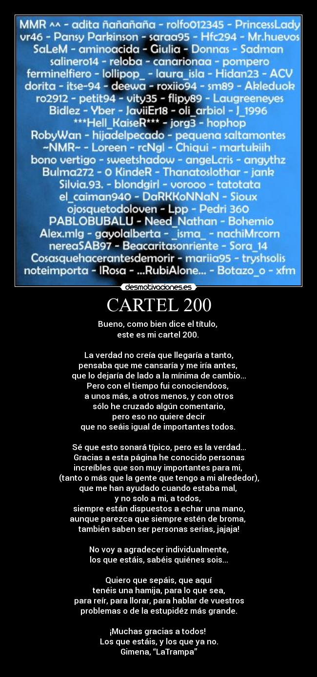 CARTEL 200 - Bueno, como bien dice el título,
este es mi cartel 200.
La verdad no creía que llegaría a tanto,
pensaba que me cansaría y me iría antes,
que lo dejaría de lado a la mínima de cambio...
Pero con el tiempo fui conociendoos,
a unos más, a otros menos, y con otros
sólo he cruzado algún comentario,
pero eso no quiere decir
que no seáis igual de importantes todos.
Sé que esto sonará típico, pero es la verdad...
Gracias a esta página he conocido personas
increíbles que son muy importantes para mi,
(tanto o más que la gente que tengo a mi alrededor),
que me han ayudado cuando estaba mal,
y no solo a mi, a todos,
siempre están dispuestos a echar una mano,
aunque parezca que siempre estén de broma,
también saben ser personas serias, jajaja!
No voy a agradecer individualmente,
los que estáis, sabéis quiénes sois...
Quiero que sepáis, que aquí
tenéis una hamija, para lo que sea,
para reír, para llorar, para hablar de vuestros
problemas o de la estupidéz más grande.
¡Muchas gracias a todos!
Los que estáis, y los que ya no.
Gimena, “LaTrampa”