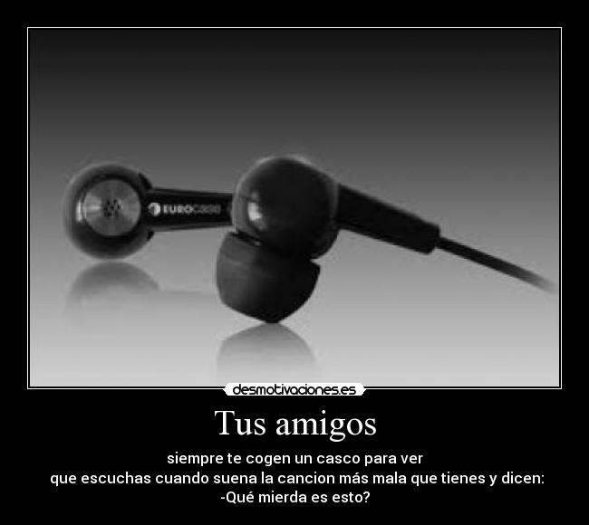 Tus amigos - siempre te cogen un casco para ver
 que escuchas cuando suena la cancion más mala que tienes y dicen:
-Qué mierda es esto?
