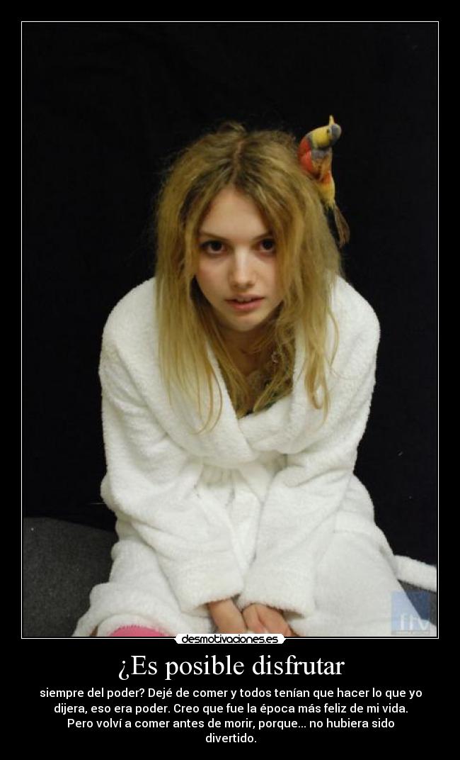 ¿Es posible disfrutar - siempre del poder? Dejé de comer y todos tenían que hacer lo que yo
dijera, eso era poder. Creo que fue la época más feliz de mi vida.
Pero volví a comer antes de morir, porque... no hubiera sido
divertido.