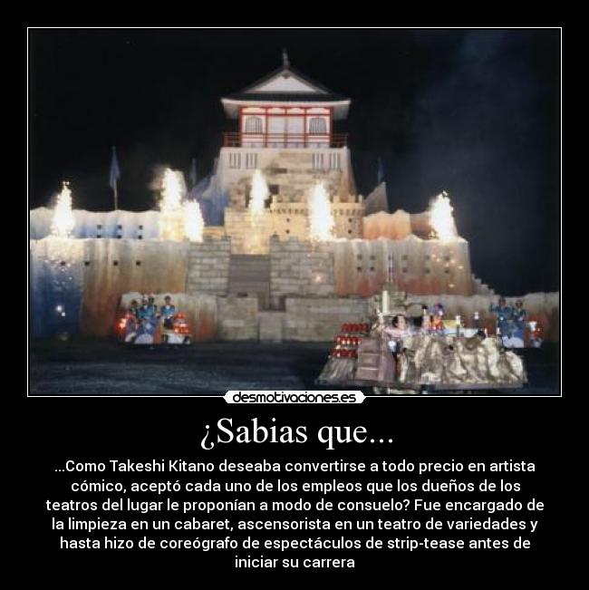 ¿Sabias que... - ...Como Takeshi Kitano deseaba convertirse a todo precio en artista
cómico, aceptó cada uno de los empleos que los dueños de los
teatros del lugar le proponían a modo de consuelo? Fue encargado de
la limpieza en un cabaret, ascensorista en un teatro de variedades y
hasta hizo de coreógrafo de espectáculos de strip-tease antes de
iniciar su carrera