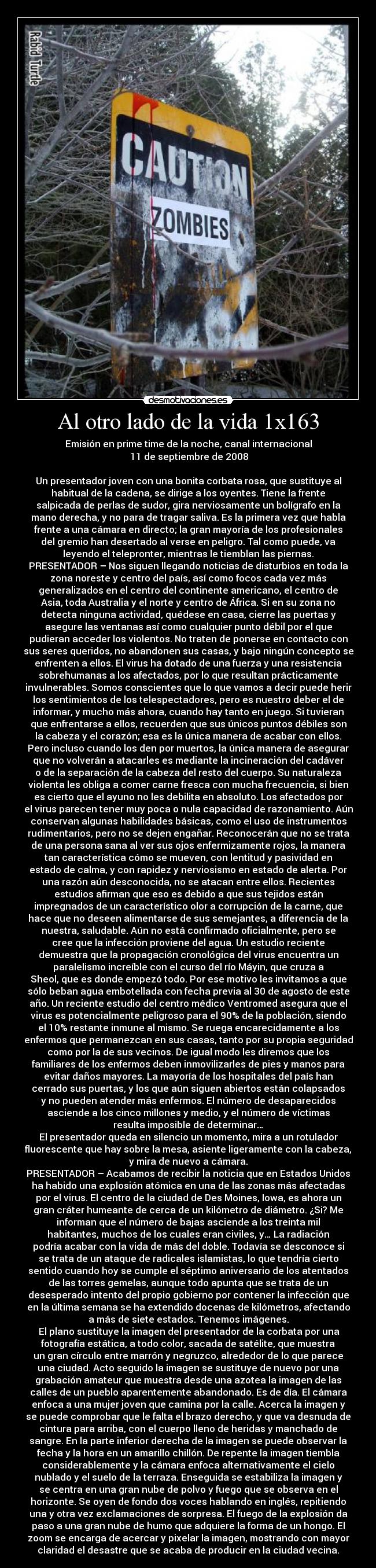 Al otro lado de la vida 1x163 - Emisión en prime time de la noche, canal internacional
	11 de septiembre de 2008

Un presentador joven con una bonita corbata rosa, que sustituye al
habitual de la cadena, se dirige a los oyentes. Tiene la frente
salpicada de perlas de sudor, gira nerviosamente un bolígrafo en la
mano derecha, y no para de tragar saliva. Es la primera vez que habla
frente a una cámara en directo; la gran mayoría de los profesionales
del gremio han desertado al verse en peligro. Tal como puede, va
leyendo el telepronter, mientras le tiemblan las piernas.
PRESENTADOR – Nos siguen llegando noticias de disturbios en toda la
zona noreste y centro del país, así como focos cada vez más
generalizados en el centro del continente americano, el centro de
Asia, toda Australia y el norte y centro de África. Si en su zona no
detecta ninguna actividad, quédese en casa, cierre las puertas y
asegure las ventanas así como cualquier punto débil por el que
pudieran acceder los violentos. No traten de ponerse en contacto con
sus seres queridos, no abandonen sus casas, y bajo ningún concepto se
enfrenten a ellos. El virus ha dotado de una fuerza y una resistencia
sobrehumanas a los afectados, por lo que resultan prácticamente
invulnerables. Somos conscientes que lo que vamos a decir puede herir
los sentimientos de los telespectadores, pero es nuestro deber el de
informar, y mucho más ahora, cuando hay tanto en juego. Si tuvieran
que enfrentarse a ellos, recuerden que sus únicos puntos débiles son
la cabeza y el corazón; esa es la única manera de acabar con ellos.
Pero incluso cuando los den por muertos, la única manera de asegurar
que no volverán a atacarles es mediante la incineración del cadáver
o de la separación de la cabeza del resto del cuerpo. Su naturaleza
violenta les obliga a comer carne fresca con mucha frecuencia, si bien
es cierto que el ayuno no les debilita en absoluto. Los afectados por
el virus parecen tener muy poca o nula capacidad de razonamiento. Aún
conservan algunas habilidades básicas, como el uso de instrumentos
rudimentarios, pero no se dejen engañar. Reconocerán que no se trata
de una persona sana al ver sus ojos enfermizamente rojos, la manera
tan característica cómo se mueven, con lentitud y pasividad en
estado de calma, y con rapidez y nerviosismo en estado de alerta. Por
una razón aún desconocida, no se atacan entre ellos. Recientes
estudios afirman que eso es debido a que sus tejidos están
impregnados de un característico olor a corrupción de la carne, que
hace que no deseen alimentarse de sus semejantes, a diferencia de la
nuestra, saludable. Aún no está confirmado oficialmente, pero se
cree que la infección proviene del agua. Un estudio reciente
demuestra que la propagación cronológica del virus encuentra un
paralelismo increíble con el curso del río Máyin, que cruza a
Sheol, que es donde empezó todo. Por ese motivo les invitamos a que
sólo beban agua embotellada con fecha previa al 30 de agosto de este
año. Un reciente estudio del centro médico Ventromed asegura que el
virus es potencialmente peligroso para el 90% de la población, siendo
el 10% restante inmune al mismo. Se ruega encarecidamente a los
enfermos que permanezcan en sus casas, tanto por su propia seguridad
como por la de sus vecinos. De igual modo les diremos que los
familiares de los enfermos deben inmovilizarles de pies y manos para
evitar daños mayores. La mayoría de los hospitales del país han
cerrado sus puertas, y los que aún siguen abiertos están colapsados
y no pueden atender más enfermos. El número de desaparecidos
asciende a los cinco millones y medio, y el número de víctimas
resulta imposible de determinar…
El presentador queda en silencio un momento, mira a un rotulador
fluorescente que hay sobre la mesa, asiente ligeramente con la cabeza,
y mira de nuevo a cámara.
PRESENTADOR – Acabamos de recibir la noticia que en Estados Unidos
ha habido una explosión atómica en una de las zonas más afectadas
por el virus. El centro de la ciudad de Des Moines, Iowa, es ahora un
gran cráter humeante de cerca de un kilómetro de diámetro. ¿Si? Me
informan que el número de bajas asciende a los treinta mil
habitantes, muchos de los cuales eran civiles, y… La radiación
podría acabar con la vida de más del doble. Todavía se desconoce si
se trata de un ataque de radicales islamistas, lo que tendría cierto
sentido cuando hoy se cumple el séptimo aniversario de los atentados
de las torres gemelas, aunque todo apunta que se trata de un
desesperado intento del propio gobierno por contener la infección que
en la última semana se ha extendido docenas de kilómetros, afectando
a más de siete estados. Tenemos imágenes.
	El plano sustituye la imagen del presentador de la corbata por una
fotografía estática, a todo color, sacada de satélite, que muestra
un gran círculo entre marrón y negruzco, alrededor de lo que parece
una ciudad. Acto seguido la imagen se sustituye de nuevo por una
grabación amateur que muestra desde una azotea la imagen de las
calles de un pueblo aparentemente abandonado. Es de día. El cámara
enfoca a una mujer joven que camina por la calle. Acerca la imagen y
se puede comprobar que le falta el brazo derecho, y que va desnuda de
cintura para arriba, con el cuerpo lleno de heridas y manchado de
sangre. En la parte inferior derecha de la imagen se puede observar la
fecha y la hora en un amarillo chillón. De repente la imagen tiembla
considerablemente y la cámara enfoca alternativamente el cielo
nublado y el suelo de la terraza. Enseguida se estabiliza la imagen y
se centra en una gran nube de polvo y fuego que se observa en el
horizonte. Se oyen de fondo dos voces hablando en inglés, repitiendo
una y otra vez exclamaciones de sorpresa. El fuego de la explosión da
paso a una gran nube de humo que adquiere la forma de un hongo. El
zoom se encarga de acercar y pixelar la imagen, mostrando con mayor
claridad el desastre que se acaba de producir en la ciudad vecina.