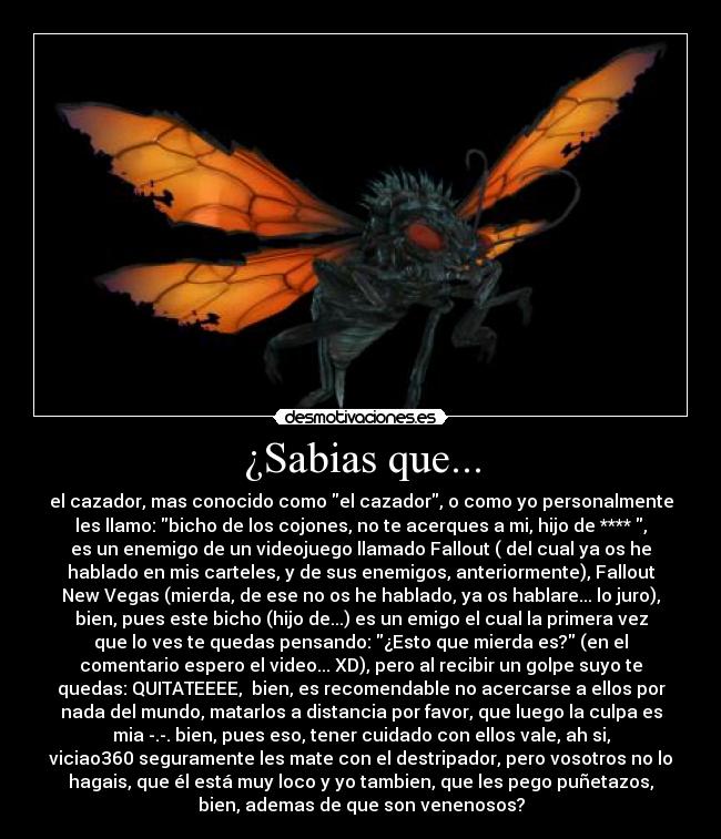 ¿Sabias que... - el cazador, mas conocido como el cazador, o como yo personalmente
les llamo: bicho de los cojones, no te acerques a mi, hijo de **** ,
es un enemigo de un videojuego llamado Fallout ( del cual ya os he
hablado en mis carteles, y de sus enemigos, anteriormente), Fallout
New Vegas (mierda, de ese no os he hablado, ya os hablare... lo juro),
bien, pues este bicho (hijo de...) es un emigo el cual la primera vez
que lo ves te quedas pensando: ¿Esto que mierda es? (en el
comentario espero el video... XD), pero al recibir un golpe suyo te
quedas: QUITATEEEE,  bien, es recomendable no acercarse a ellos por
nada del mundo, matarlos a distancia por favor, que luego la culpa es
mia -.-. bien, pues eso, tener cuidado con ellos vale, ah si,
viciao360 seguramente les mate con el destripador, pero vosotros no lo
hagais, que él está muy loco y yo tambien, que les pego puñetazos,
bien, ademas de que son venenosos?