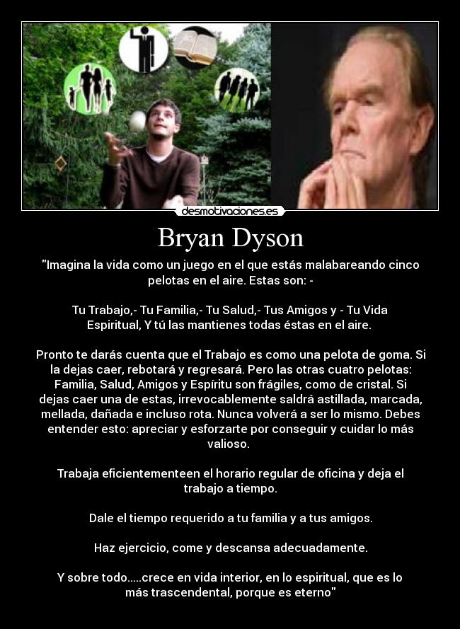 Bryan Dyson - Imagina la vida como un juego en el que estás malabareando cinco
pelotas en el aire. Estas son: -

Tu Trabajo,- Tu Familia,- Tu Salud,- Tus Amigos y - Tu Vida
Espiritual, Y tú las mantienes todas éstas en el aire. 

Pronto te darás cuenta que el Trabajo es como una pelota de goma. Si
la dejas caer, rebotará y regresará. Pero las otras cuatro pelotas:
Familia, Salud, Amigos y Espíritu son frágiles, como de cristal. Si
dejas caer una de estas, irrevocablemente saldrá astillada, marcada,
mellada, dañada e incluso rota. Nunca volverá a ser lo mismo. Debes
entender esto: apreciar y esforzarte por conseguir y cuidar lo más
valioso. 

Trabaja eficientementeen el horario regular de oficina y deja el
trabajo a tiempo.

Dale el tiempo requerido a tu familia y a tus amigos.

Haz ejercicio, come y descansa adecuadamente.

Y sobre todo.....crece en vida interior, en lo espiritual, que es lo
más trascendental, porque es eterno
