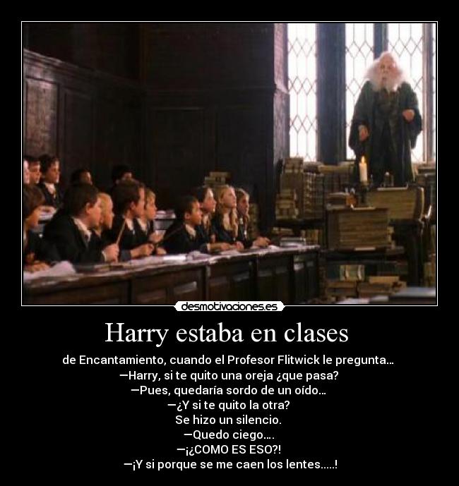 Harry estaba en clases - de Encantamiento, cuando el Profesor Flitwick le pregunta…
—Harry, si te quito una oreja ¿que pasa?
—Pues, quedaría sordo de un oído…
—¿Y si te quito la otra?
Se hizo un silencio.
—Quedo ciego….
—¡¿COMO ES ESO?!
—¡Y si porque se me caen los lentes.....!