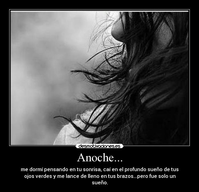 Anoche... - me dormí pensando en tu sonrisa, caí en el profundo sueño de tus
ojos verdes y me lance de lleno en tus brazos...pero fue solo un
sueño.