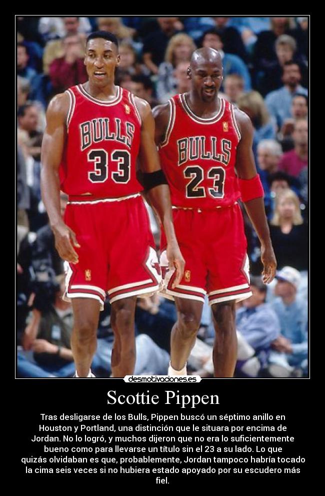 Scottie Pippen - Tras desligarse de los Bulls, Pippen buscó un séptimo anillo en
Houston y Portland, una distinción que le situara por encima de
Jordan. No lo logró, y muchos dijeron que no era lo suficientemente
bueno como para llevarse un título sin el 23 a su lado. Lo que
quizás olvidaban es que, probablemente, Jordan tampoco habría tocado
la cima seis veces si no hubiera estado apoyado por su escudero más
fiel.