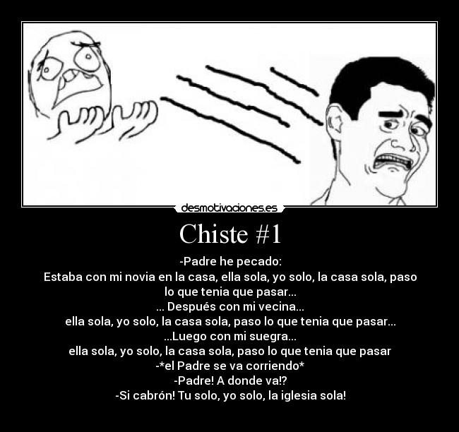 Chiste #1 - -Padre he pecado:
Estaba con mi novia en la casa, ella sola, yo solo, la casa sola, paso
lo que tenia que pasar...
... Después con mi vecina...
ella sola, yo solo, la casa sola, paso lo que tenia que pasar...
...Luego con mi suegra...
ella sola, yo solo, la casa sola, paso lo que tenia que pasar
-*el Padre se va corriendo*
-Padre! A donde va!?
-Si cabrón! Tu solo, yo solo, la iglesia sola!