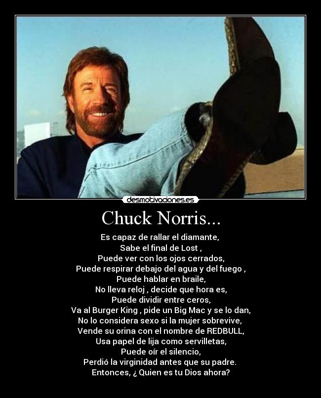 Chuck Norris... - Es capaz de rallar el diamante,
Sabe el final de Lost ,
Puede ver con los ojos cerrados,
Puede respirar debajo del agua y del fuego ,
Puede hablar en braile,
No lleva reloj , decide que hora es,
Puede dividir entre ceros,
Va al Burger King , pide un Big Mac y se lo dan,
No lo considera sexo si la mujer sobrevive,
Vende su orina con el nombre de REDBULL,
Usa papel de lija como servilletas,
Puede oír el silencio,
Perdió la virginidad antes que su padre.
Entonces, ¿ Quien es tu Dios ahora?