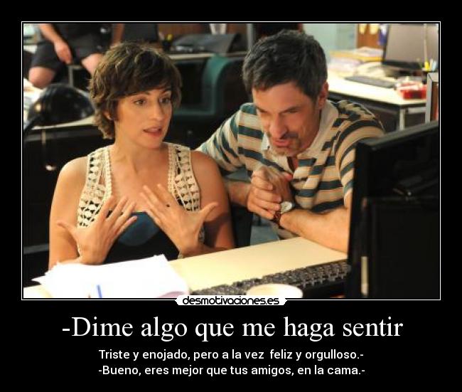 -Dime algo que me haga sentir - Triste y enojado, pero a la vez feliz y orgulloso.-
-Bueno, eres mejor que tus amigos, en la cama.-