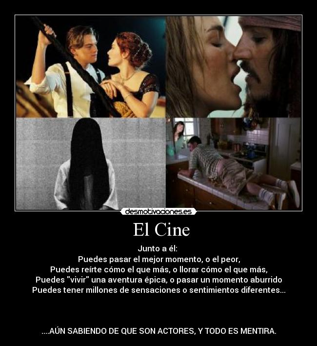  El Cine - Junto a él: 
Puedes pasar el mejor momento, o el peor,
Puedes reírte cómo el que más, o llorar cómo el que más,
Puedes vivir una aventura épica, o pasar un momento aburrido
Puedes tener millones de sensaciones o sentimientos diferentes...



....AÚN SABIENDO DE QUE SON ACTORES, Y TODO ES MENTIRA.