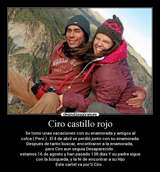 Ciro castillo rojo - Se tomo unas vacaciones con su enamorada y amigos al
colca ( Perú ) . El 4 de abril se perdió junto con su enamorada.
Después de tanto buscar, encontraron a la enamorada, 
pero Ciro aun seguía Desaparecido .
estamos 16 de agosto y han pasado 138 días Y su padre sigue
con la búsqueda, y la fe de encontrar a su Hijo
Este cartel va por ti Ciro . 