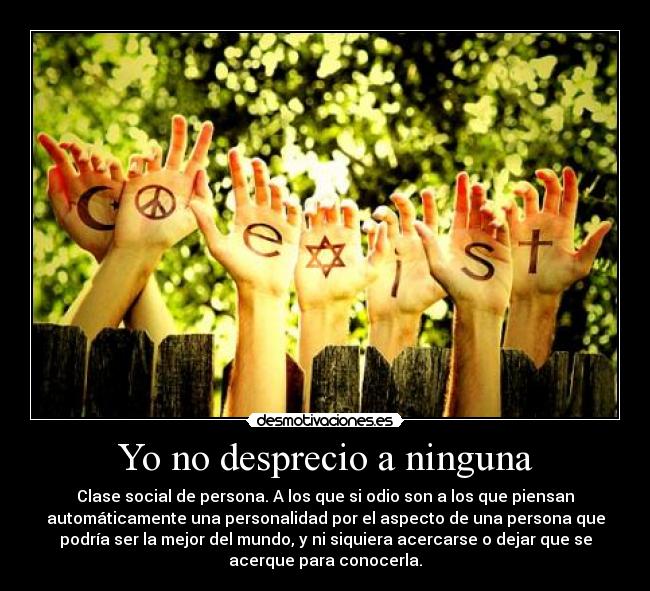 Yo no desprecio a ninguna - Clase social de persona. A los que si odio son a los que piensan
automáticamente una personalidad por el aspecto de una persona que
podría ser la mejor del mundo, y ni siquiera acercarse o dejar que se
acerque para conocerla.
