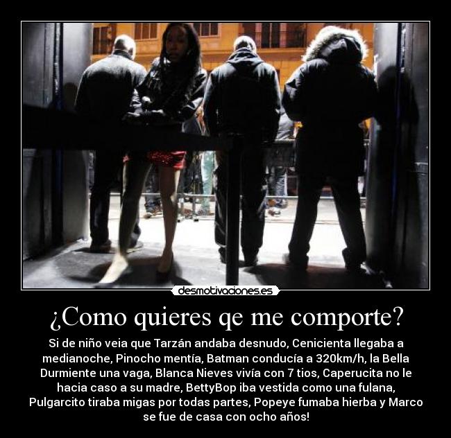 ¿Como quieres qe me comporte? - Si de niño veia que Tarzán andaba desnudo, Cenicienta llegaba a
medianoche, Pinocho mentía, Batman conducía a 320km/h, la Bella
Durmiente una vaga, Blanca Nieves vivía con 7 tios, Caperucita no le
hacia caso a su madre, BettyBop iba vestida como una fulana,
Pulgarcito tiraba migas por todas partes, Popeye fumaba hierba y Marco
se fue de casa con ocho años!