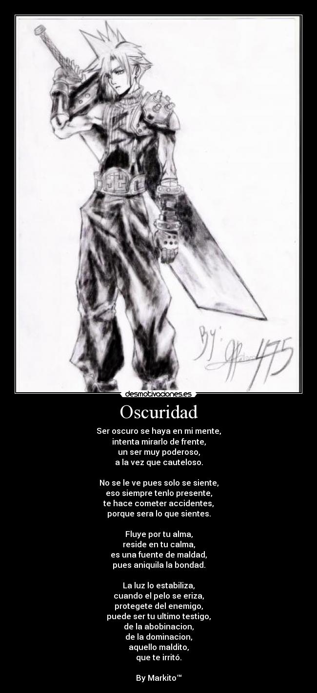 Oscuridad - Ser oscuro se haya en mi mente,
intenta mirarlo de frente,
un ser muy poderoso,
a la vez que cauteloso.
No se le ve pues solo se siente,
eso siempre tenlo presente,
te hace cometer accidentes,
porque sera lo que sientes.
Fluye por tu alma,
reside en tu calma,
es una fuente de maldad,
pues aniquila la bondad.
La luz lo estabiliza,
cuando el pelo se eriza,
protegete del enemigo,
puede ser tu ultimo testigo,
de la abobinacion,
de la dominacion,
aquello maldito,
que te irritó.
By Markito™