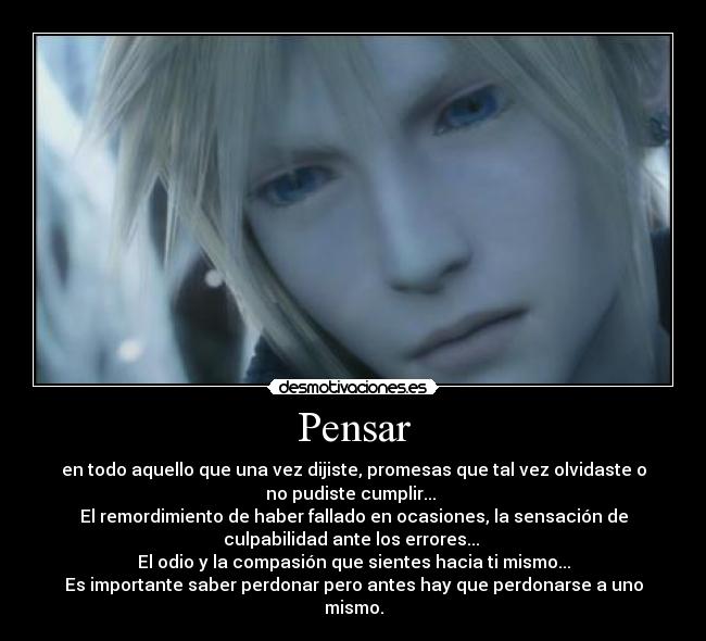 Pensar - en todo aquello que una vez dijiste, promesas que tal vez olvidaste o
no pudiste cumplir...
El remordimiento de haber fallado en ocasiones, la sensación de
culpabilidad ante los errores...
El odio y la compasión que sientes hacia ti mismo...
Es importante saber perdonar pero antes hay que perdonarse a uno
mismo.