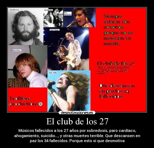 El club de los 27 - Músicos fallecidos a los 27 años por sobredosis, paro cardíaco,
ahogamiento, suicidio..., y otras muertes terrible. Que descansen en
paz los 34 fallecidos. Porque esto si que desmotiva