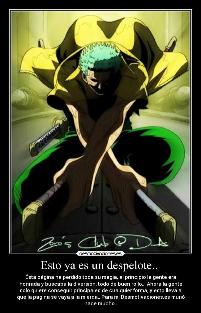 Esto ya es un despelote.. - Ésta página ha perdido toda su magia, al principio la gente era
honrada y buscaba la diversión, todo de buen rollo... Ahora la gente
solo quiere conseguir principales de cualquier forma, y esto lleva a
que la pagina se vaya a la mierda.. Para mi Desmotivaciones.es murió
hace mucho..