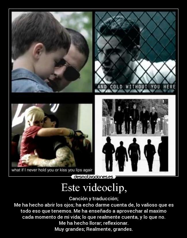 Este videoclip, - Canción y traducción;
Me ha hecho abrir los ojos; ha echo darme cuenta de, lo valioso que es
todo eso que tenemos. Me ha enseñado a aprovechar al maximo
cada momento de mi vida; lo que realmente cuenta, y lo que no.
Me ha hecho llorar; reflexionar.
Muy grandes; Realmente, grandes.