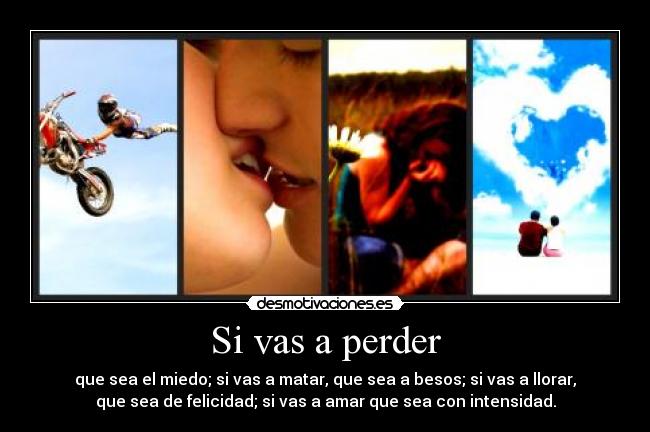 Si vas a perder - que sea el miedo; si vas a matar, que sea a besos; si vas a llorar,
que sea de felicidad; si vas a amar que sea con intensidad.