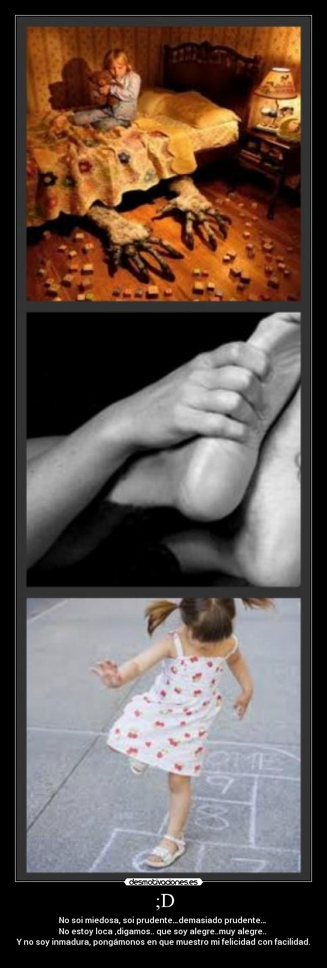 ;D - No soi miedosa, soi prudente…demasiado prudente…
No estoy loca ,digamos.. que soy alegre..muy alegre..
Y no soy inmadura, pongámonos en que muestro mi felicidad con facilidad.