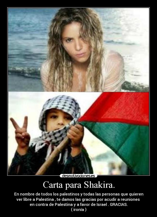 Carta para Shakira. - En nombre de todos los palestinos y todas las personas que quieren
ver libre a Palestina , te damos las gracias por acudir a reuniones 
en contra de Palestina y a favor de Israel . GRACIAS.
( ironía )