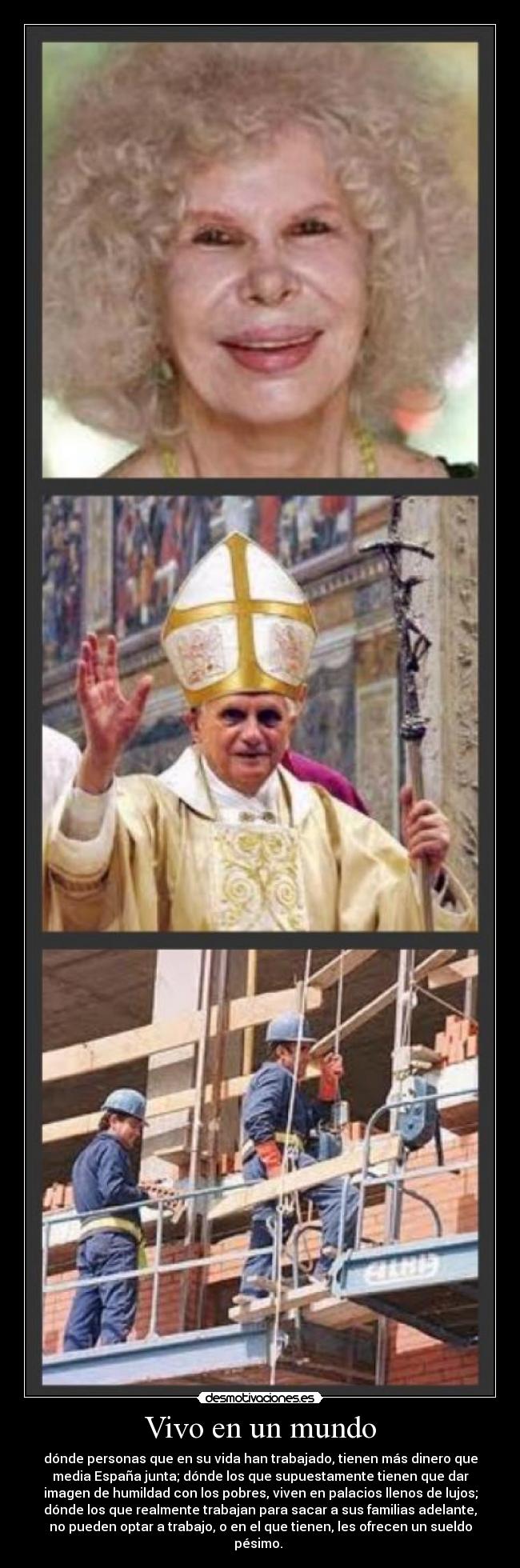 Vivo en un mundo - dónde personas que en su vida han trabajado, tienen más dinero que
media España junta; dónde los que supuestamente tienen que dar
imagen de humildad con los pobres, viven en palacios llenos de lujos;
dónde los que realmente trabajan para sacar a sus familias adelante,
no pueden optar a trabajo, o en el que tienen, les ofrecen un sueldo
pésimo.