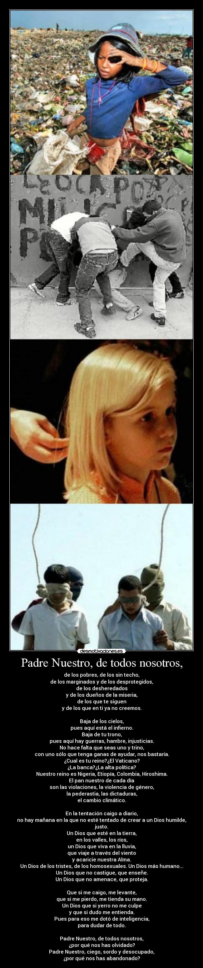 Padre Nuestro, de todos nosotros, - de los pobres, de los sin techo,
de los marginados y de los desprotegidos,
de los desheredados
y de los dueños de la miseria,
de los que te siguen
y de los que en ti ya no creemos.

Baja de los cielos,
pues aquí está el infierno.
Baja de tu trono,
pues aquí hay guerras, hambre, injusticias.
No hace falta que seas uno y trino,
con uno sólo que tenga ganas de ayudar, nos bastaría.
¿Cual es tu reino?¿El Vaticano?
¿La banca?¿La alta política?
Nuestro reino es Nigeria, Etiopía, Colombia, Hiroshima.
El pan nuestro de cada día
son las violaciones, la violencia de género,
la pederastia, las dictaduras,
el cambio climático.

En la tentación caigo a diario,
no hay mañana en la que no esté tentado de crear a un Dios humilde,
justo.
Un Dios que esté en la tierra,
en los valles, los ríos,
un Dios que viva en la lluvia,
que viaje a través del viento
y acaricie nuestra Alma.
Un Dios de los tristes, de los homosexuales. Un Dios más humano...
Un Dios que no castigue, que enseñe.
Un Dios que no amenace, que proteja.

Que si me caigo, me levante,
que si me pierdo, me tienda su mano.
Un Dios que si yerro no me culpe
y que si dudo me entienda.
Pues para eso me dotó de inteligencia,
para dudar de todo.

Padre Nuestro, de todos nosotros,
¿por qué nos has olvidado?
Padre Nuestro, ciego, sordo y desocupado,
¿por qué nos has abandonado?