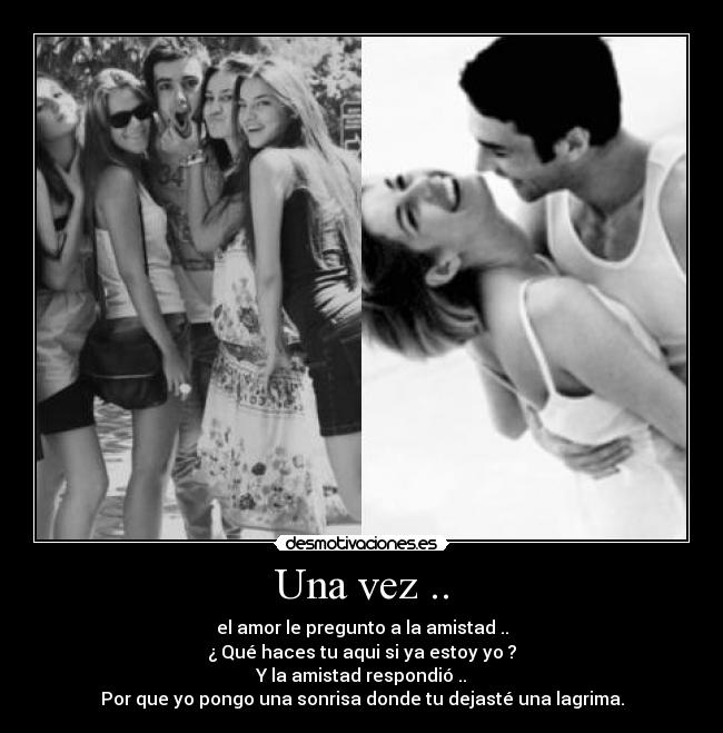 Una vez .. - el amor le pregunto a la amistad ..
¿ Qué haces tu aqui si ya estoy yo ?
Y la amistad respondió ..
Por que yo pongo una sonrisa donde tu dejasté una lagrima.