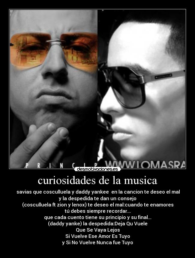 curiosidades de la musica - savias que cosculluela y daddy yankee en la cancion te deseo el mal
y la despedida te dan un consejo
(cosculluela ft zion y lenox) te deseo el mal:cuando te enamores
tú debes siempre recordar...
que cada cuento tiene su principio y su final...
(daddy yanke) la despedida:Deja Qu Vuele
Que Se Vaya Lejos
Si Vuelve Ese Amor Es Tuyo
y Si No Vuelve Nunca fue Tuyo