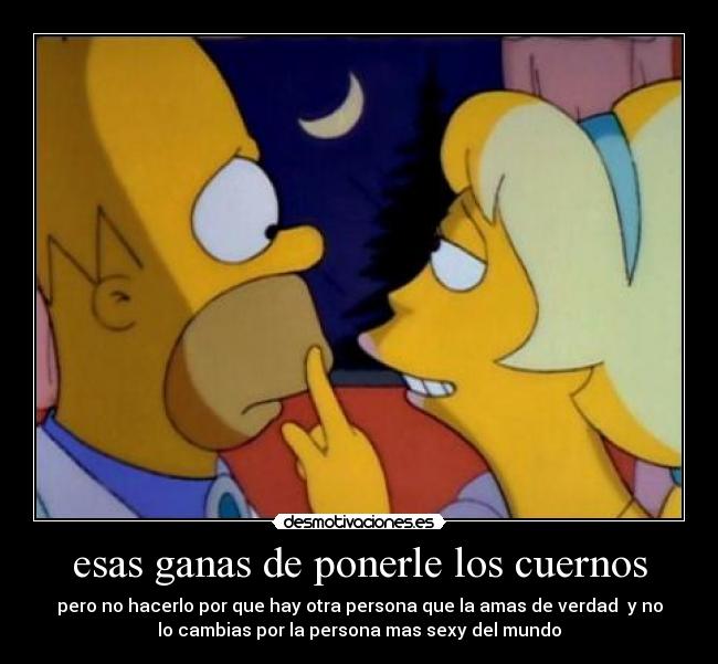 esas ganas de ponerle los cuernos - pero no hacerlo por que hay otra persona que la amas de verdad y no
lo cambias por la persona mas sexy del mundo
