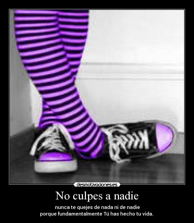 No culpes a nadie - nunca te quejes de nada ni de nadie
porque fundamentalmente Tú has hecho tu vida.