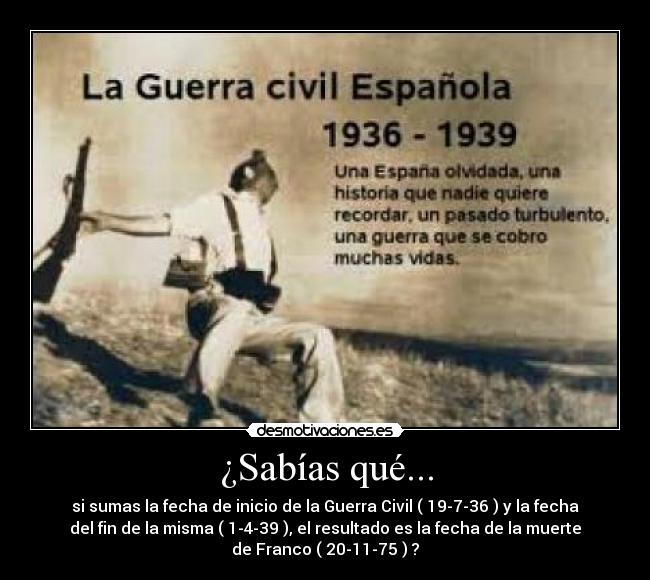 ¿Sabías qué... - si sumas la fecha de inicio de la Guerra Civil ( 19-7-36 ) y la fecha
del fin de la misma ( 1-4-39 ), el resultado es la fecha de la muerte
de Franco ( 20-11-75 ) ?