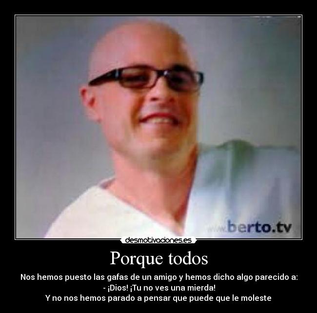 Porque todos - Nos hemos puesto las gafas de un amigo y hemos dicho algo parecido a:
- ¡Dios! ¡Tu no ves una mierda!
Y no nos hemos parado a pensar que puede que le moleste