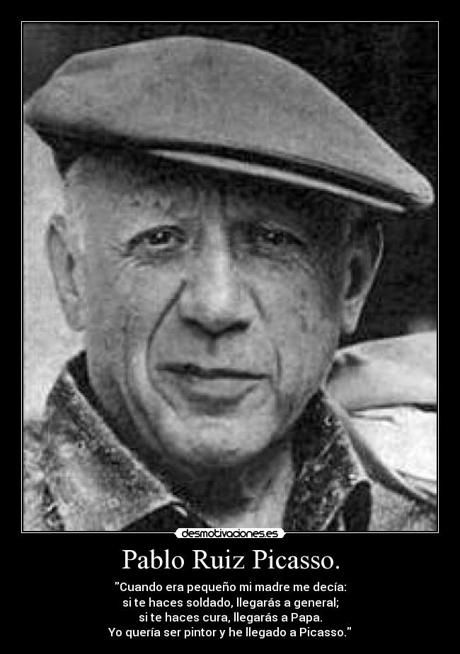 Pablo Ruiz Picasso. - Cuando era pequeño mi madre me decía:
si te haces soldado, llegarás a general;
si te haces cura, llegarás a Papa.
Yo quería ser pintor y he llegado a Picasso.
