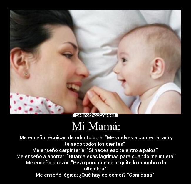 Mi Mamá: - Me enseñó técnicas de odontología: Me vuelves a contestar así y
te saco todos los dientes
Me enseño carpintería: Si haces eso te entro a palos
Me enseño a ahorrar: Guarda esas lagrimas para cuando me muera
Me enseñó a rezar: Reza para que se le quite la mancha a la
alfombra
Me enseñó lógica: ¿Qué hay de comer? Comidaaa